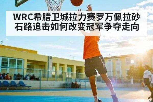 WRC希腊卫城拉力赛罗万佩拉砂石路追击如何改变冠军争夺走向